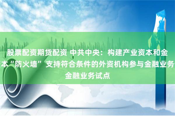   股票配资期货配资 中共中央：构建产业资本和金融资本“防火墙” 支持符合条件的外资机构参与金融业务试点