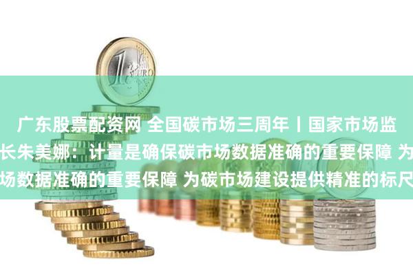   广东股票配资网 全国碳市场三周年丨国家市场监督管理总局计量司副司长朱美娜：计量是确保碳市场数据准确的重要保障 为碳市场建设提供精准的标尺