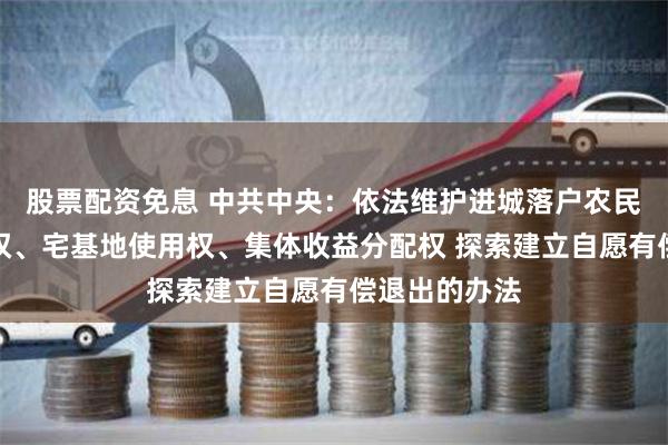 股票配资免息 中共中央：依法维护进城落户农民的土地承包权、宅基地使用权、集体收益分配权 探索建立自愿有偿退出的办法
