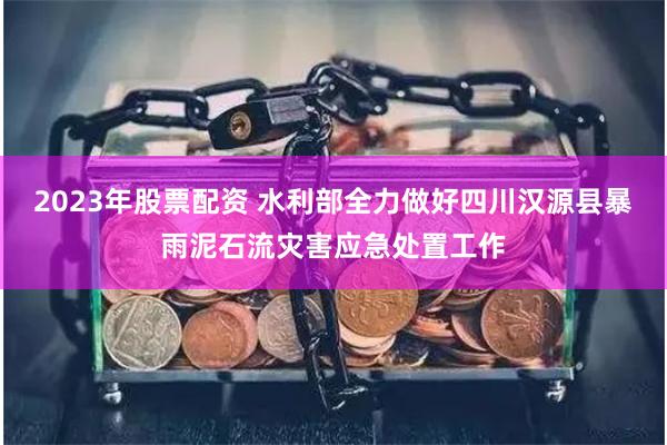   2023年股票配资 水利部全力做好四川汉源县暴雨泥石流灾害应急处置工作