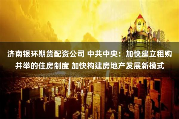   济南银环期货配资公司 中共中央：加快建立租购并举的住房制度 加快构建房地产发展新模式