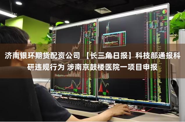   济南银环期货配资公司 【长三角日报】科技部通报科研违规行为 涉南京鼓楼医院一项目申报