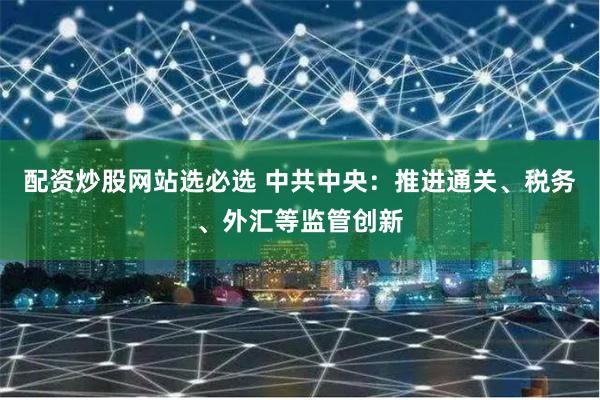   配资炒股网站选必选 中共中央：推进通关、税务、外汇等监管创新