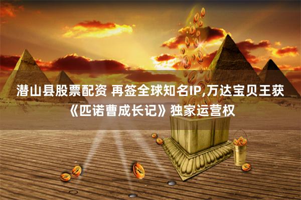   潜山县股票配资 再签全球知名IP,万达宝贝王获《匹诺曹成长记》独家运营权