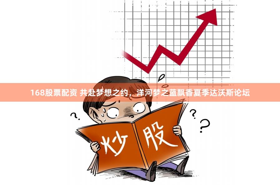 168股票配资 共赴梦想之约，洋河梦之蓝飘香夏季达沃斯论坛