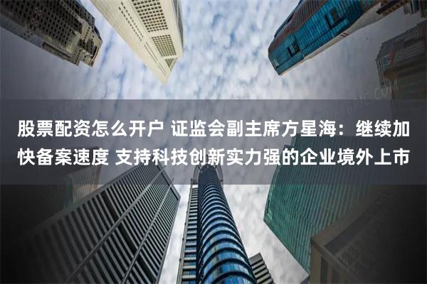   股票配资怎么开户 证监会副主席方星海：继续加快备案速度 支持科技创新实力强的企业境外上市