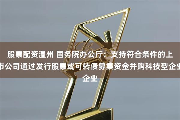   股票配资温州 国务院办公厅：支持符合条件的上市公司通过发行股票或可转债募集资金并购科技型企业