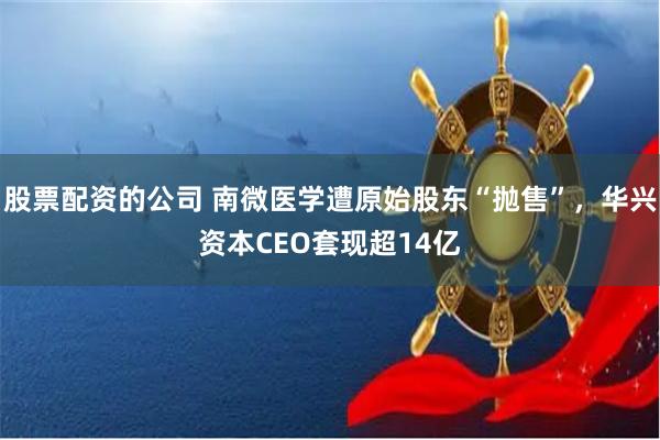   股票配资的公司 南微医学遭原始股东“抛售”，华兴资本CEO套现超14亿