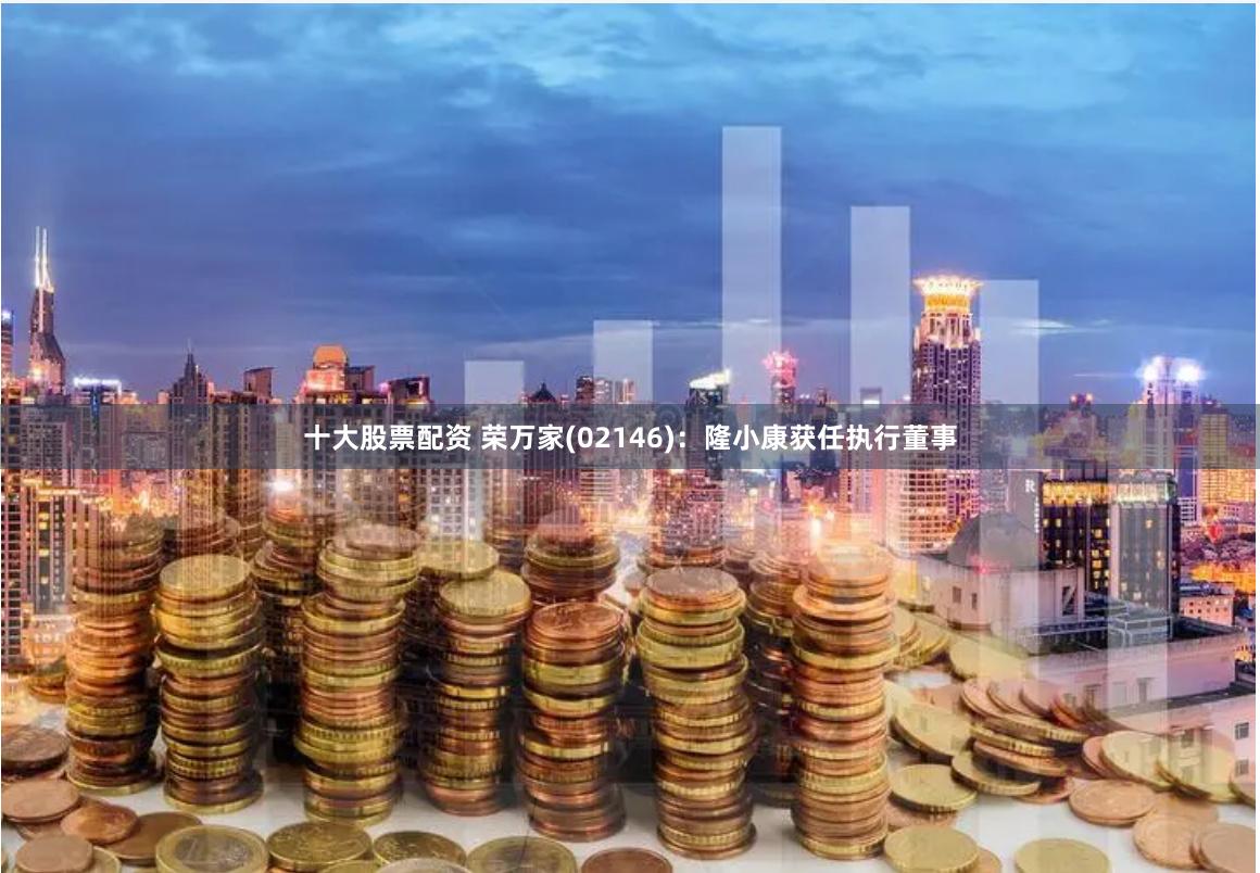   十大股票配资 荣万家(02146)：隆小康获任执行董事