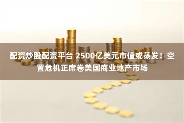   配资炒股配资平台 2500亿美元市值或蒸发！空置危机正席卷美国商业地产市场