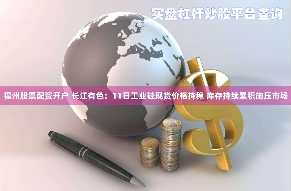   福州股票配资开户 长江有色：11日工业硅现货价格持稳 库存持续累积施压市场