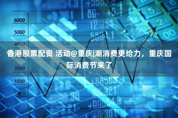   香港股票配资 活动@重庆|潮消费更给力，重庆国际消费节来了