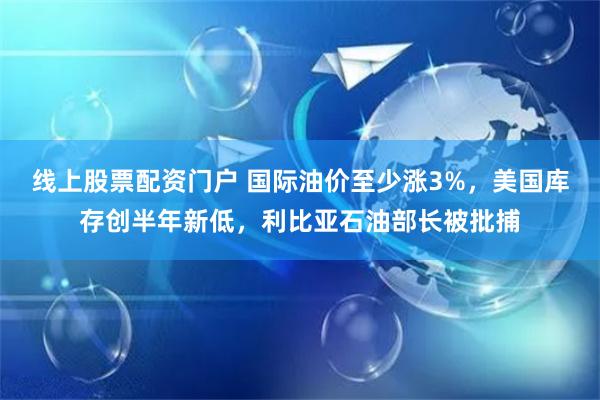   线上股票配资门户 国际油价至少涨3%，美国库存创半年新低，利比亚石油部长被批捕