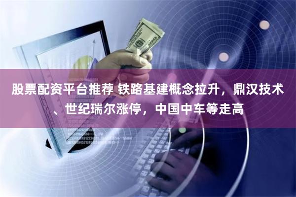   股票配资平台推荐 铁路基建概念拉升，鼎汉技术、世纪瑞尔涨停，中国中车等走高