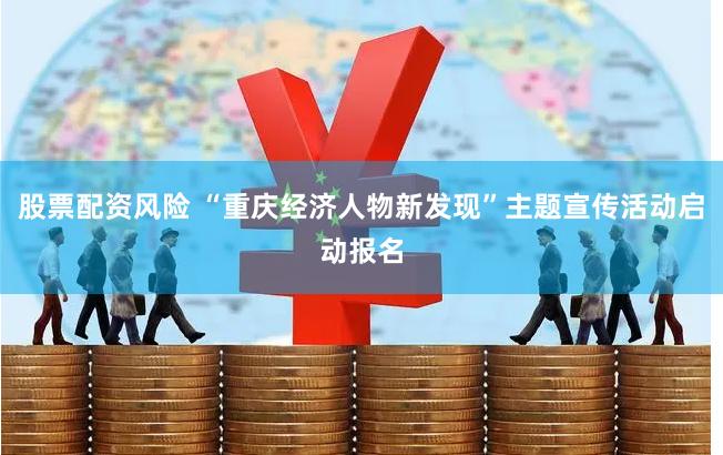   股票配资风险 “重庆经济人物新发现”主题宣传活动启动报名