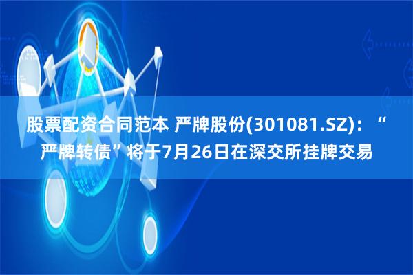   股票配资合同范本 严牌股份(301081.SZ)：“严牌转债”将于7月26日在深交所挂牌交易