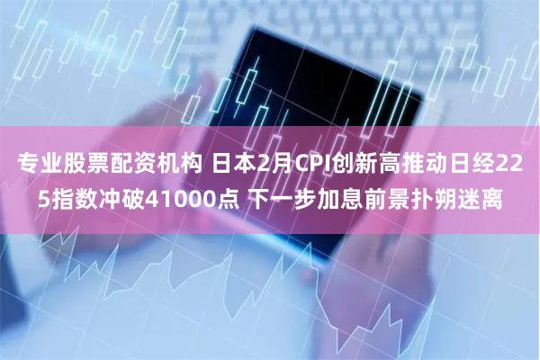   专业股票配资机构 日本2月CPI创新高推动日经225指数冲破41000点 下一步加息前景扑朔迷离