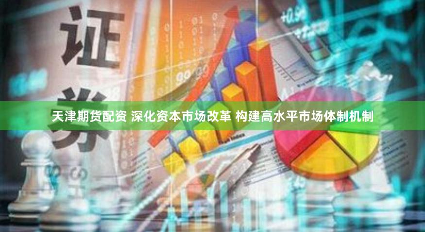   天津期货配资 深化资本市场改革 构建高水平市场体制机制