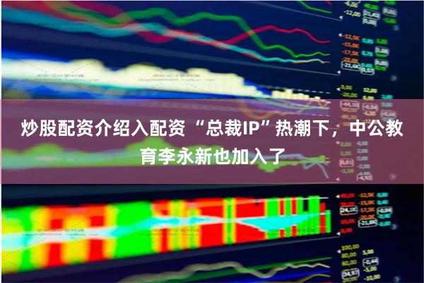   炒股配资介绍入配资 “总裁IP”热潮下，中公教育李永新也加入了