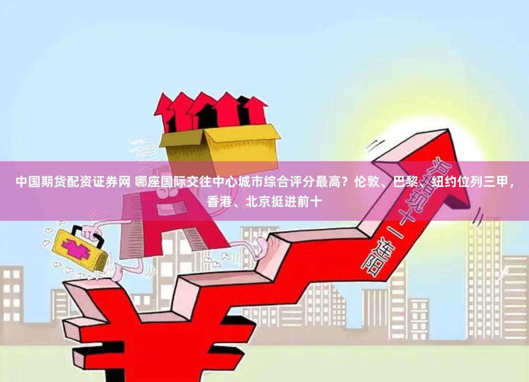   中国期货配资证券网 哪座国际交往中心城市综合评分最高？伦敦、巴黎、纽约位列三甲，香港、北京挺进前十