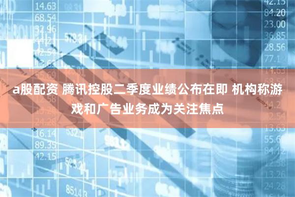   a股配资 腾讯控股二季度业绩公布在即 机构称游戏和广告业务成为关注焦点