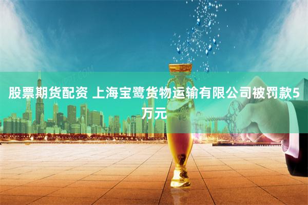   股票期货配资 上海宝鹭货物运输有限公司被罚款5万元