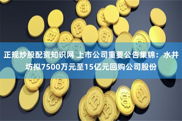   正规炒股配资知识网 上市公司重要公告集锦：水井坊拟7500万元至15亿元回购公司股份