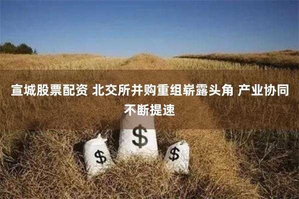   宣城股票配资 北交所并购重组崭露头角 产业协同不断提速