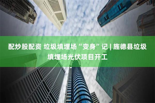   配炒股配资 垃圾填埋场“变身”记 | 旌德县垃圾填埋场光伏项目开工