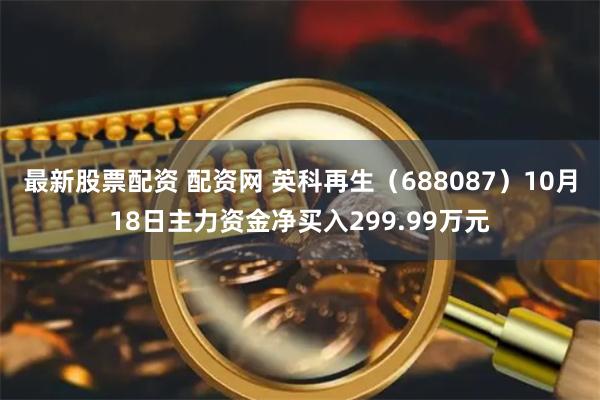   最新股票配资 配资网 英科再生（688087）10月18日主力资金净买入299.99万元
