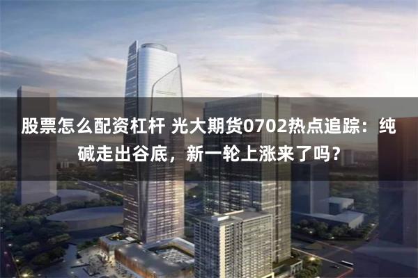   股票怎么配资杠杆 光大期货0702热点追踪：纯碱走出谷底，新一轮上涨来了吗？