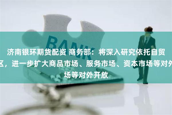   济南银环期货配资 商务部：将深入研究依托自贸试验区，进一步扩大商品市场、服务市场、资本市场等对外开放