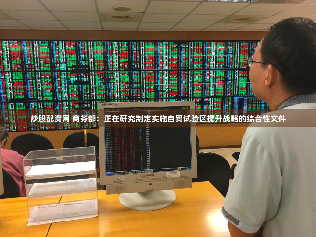   炒股配资网 商务部：正在研究制定实施自贸试验区提升战略的综合性文件