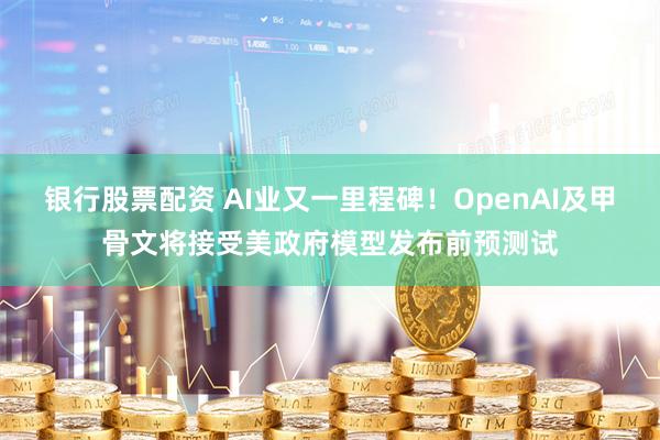   银行股票配资 AI业又一里程碑！OpenAI及甲骨文将接受美政府模型发布前预测试