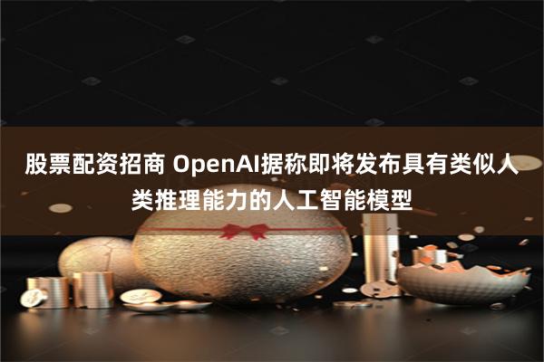   股票配资招商 OpenAI据称即将发布具有类似人类推理能力的人工智能模型