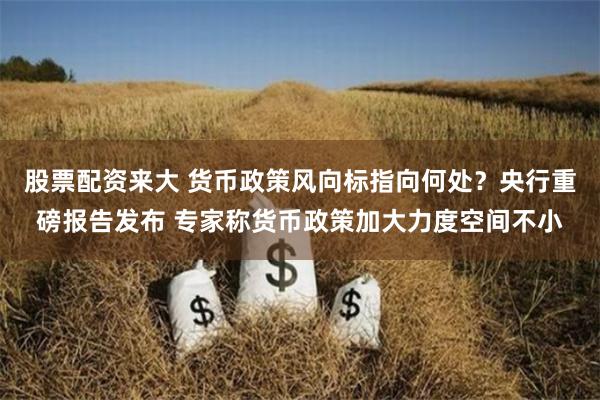   股票配资来大 货币政策风向标指向何处？央行重磅报告发布 专家称货币政策加大力度空间不小