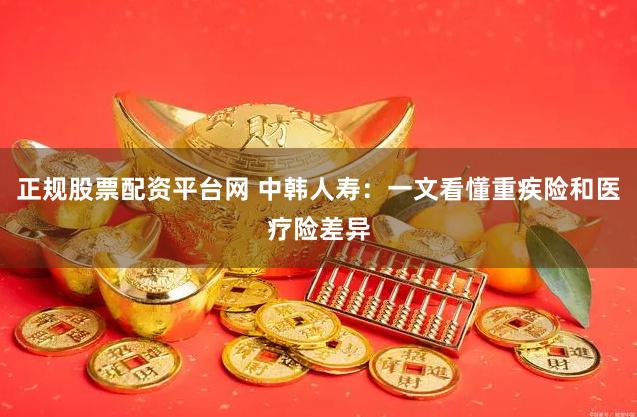   正规股票配资平台网 中韩人寿：一文看懂重疾险和医疗险差异