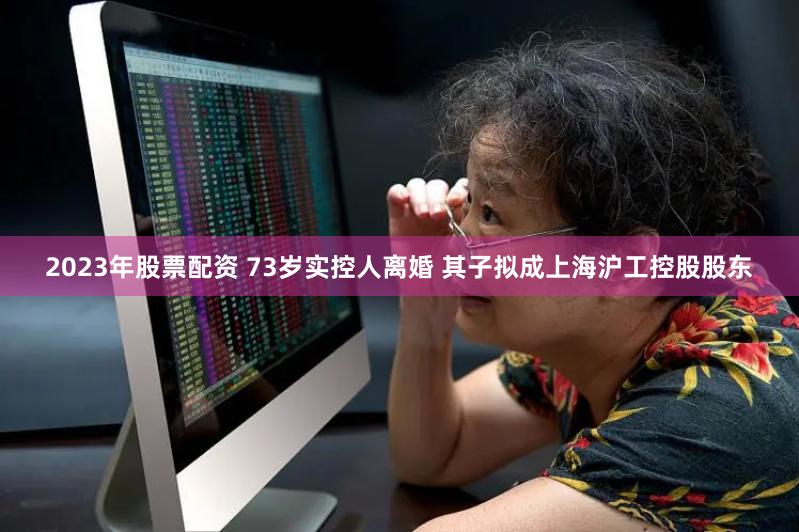   2023年股票配资 73岁实控人离婚 其子拟成上海沪工控股股东