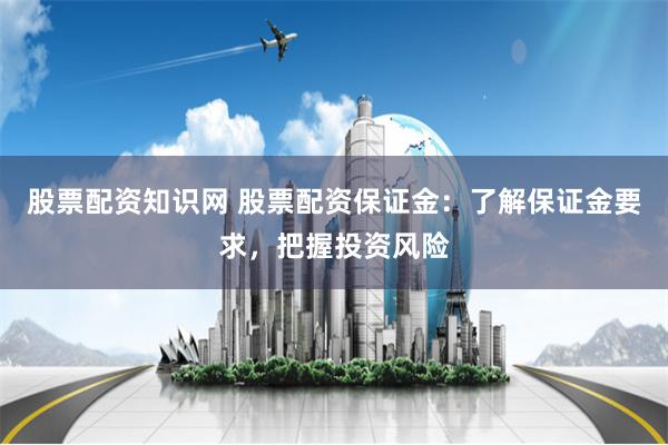   股票配资知识网 股票配资保证金：了解保证金要求，把握投资风险