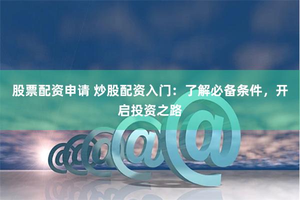   股票配资申请 炒股配资入门：了解必备条件，开启投资之路