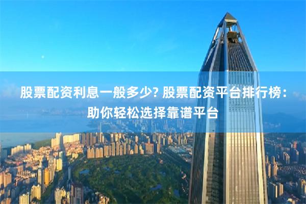   股票配资利息一般多少? 股票配资平台排行榜：助你轻松选择靠谱平台