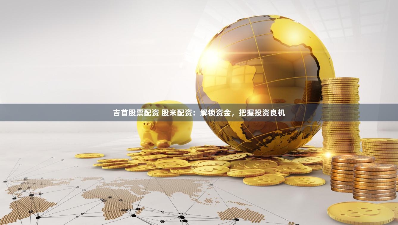   吉首股票配资 股米配资：解锁资金，把握投资良机