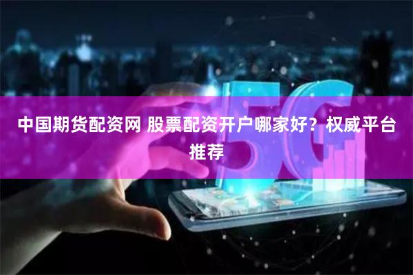   中国期货配资网 股票配资开户哪家好？权威平台推荐