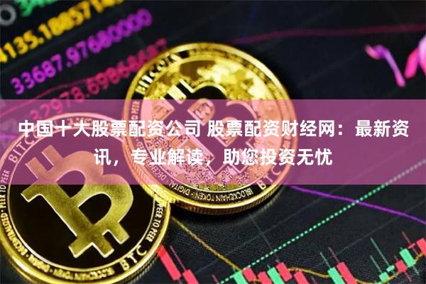   中国十大股票配资公司 股票配资财经网：最新资讯，专业解读，助您投资无忧