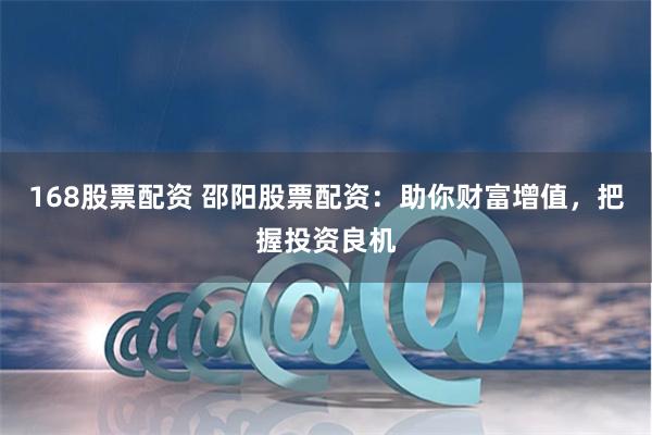   168股票配资 邵阳股票配资：助你财富增值，把握投资良机