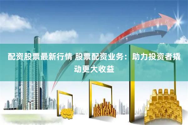  配资股票最新行情 股票配资业务：助力投资者撬动更大收益