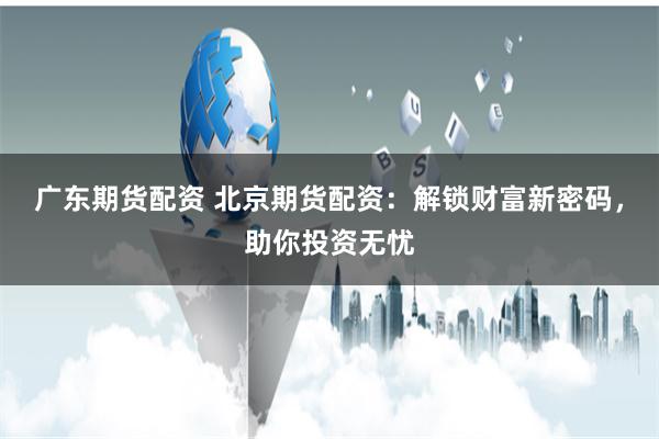 广东期货配资 北京期货配资：解锁财富新密码，助你投资无忧