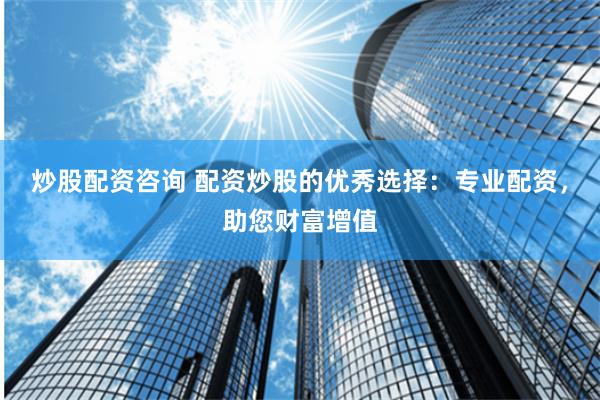 炒股配资咨询 配资炒股的优秀选择：专业配资，助您财富增值