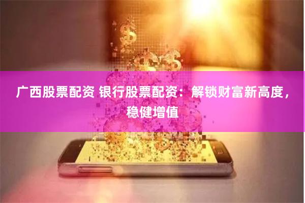 广西股票配资 银行股票配资：解锁财富新高度，稳健增值