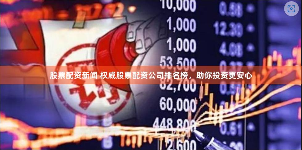 股票配资新闻 权威股票配资公司排名榜，助你投资更安心